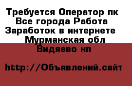 Требуется Оператор пк - Все города Работа » Заработок в интернете   . Мурманская обл.,Видяево нп